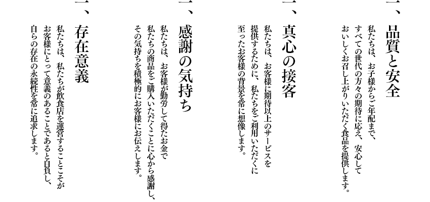 一．品質と安全 私たちは、お子様からご年配まで、すべての世代の方々の期待に応え、安心しておいしくお召し上がりいただく食品を提供します。
一．真心の接客 私たちは、お客様に期待以上のサービスを提供するために、私たちをご利用いただくに至ったお客様の背景を常に想像します。
 一．感謝の気持ち 私たちは、お客様が勤労して得たお金で私たちの商品をご購入いただくことに心から感謝し、その気持ちを積極的にお客様にお伝えします。 一．存在意義 私たちは、私たちが飲食店を運営することこそがお客様にとって意義のあることであると自負し、自らの存在の永続性を常に追求します。